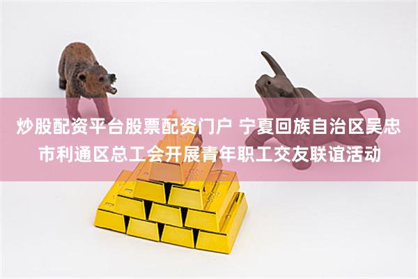 炒股配资平台股票配资门户 宁夏回族自治区吴忠市利通区总工会开展青年职工交友联谊活动
