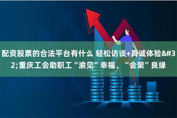 配资股票的合法平台有什么 轻松访谈+真诚体验&#32;重庆工会助职工“渝见”幸福、“会聚”良缘