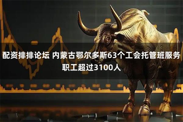 配资排排论坛 内蒙古鄂尔多斯63个工会托管班服务职工超过3100人