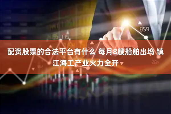 配资股票的合法平台有什么 每月8艘船舶出坞 镇江海工产业火力全开