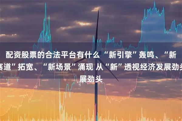 配资股票的合法平台有什么 “新引擎”轰鸣、“新赛道”拓宽、“新场景”涌现 从“新”透视经济发展劲头