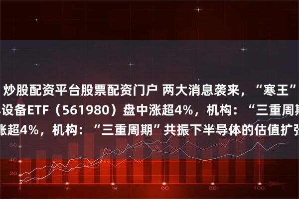 炒股配资平台股票配资门户 两大消息袭来，“寒王”站上1400元！半导体设备ETF（561980）盘中涨超4%，机构：“三重周期”共振下半导体的估值扩张弹性