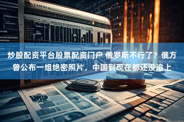 炒股配资平台股票配资门户 俄罗斯不行了？俄方曾公布一组绝密照片，中国到现在都还没追上