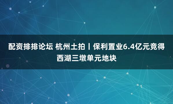 配资排排论坛 杭州土拍丨保利置业6.4亿元竞得西湖三墩单元地块