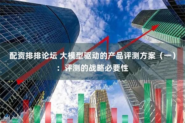 配资排排论坛 大模型驱动的产品评测方案（一）：评测的战略必要性