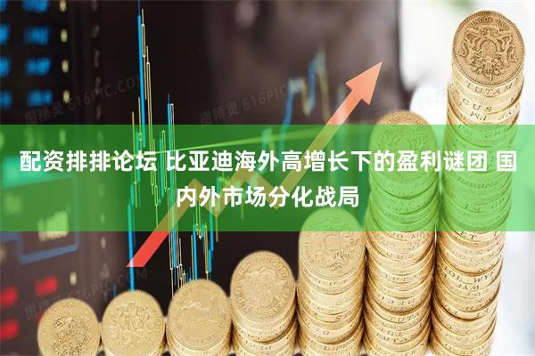 配资排排论坛 比亚迪海外高增长下的盈利谜团 国内外市场分化战局