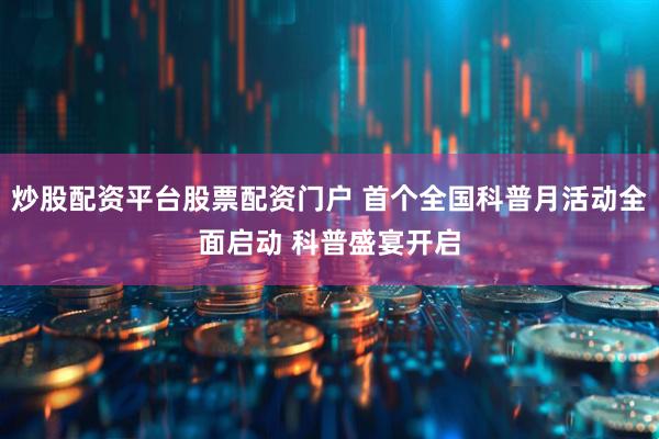 炒股配资平台股票配资门户 首个全国科普月活动全面启动 科普盛宴开启