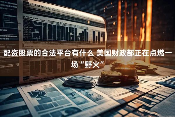 配资股票的合法平台有什么 美国财政部正在点燃一场“野火”