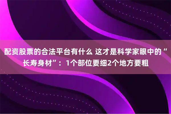 配资股票的合法平台有什么 这才是科学家眼中的“长寿身材”：1个部位要细2个地方要粗