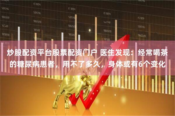 炒股配资平台股票配资门户 医生发现：经常喝茶的糖尿病患者，用不了多久，身体或有6个变化