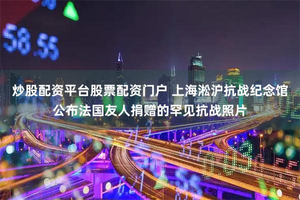 炒股配资平台股票配资门户 上海淞沪抗战纪念馆公布法国友人捐赠的罕见抗战照片