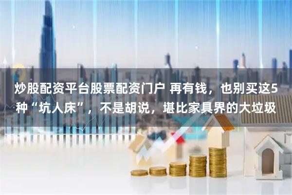 炒股配资平台股票配资门户 再有钱，也别买这5种“坑人床”，不是胡说，堪比家具界的大垃圾