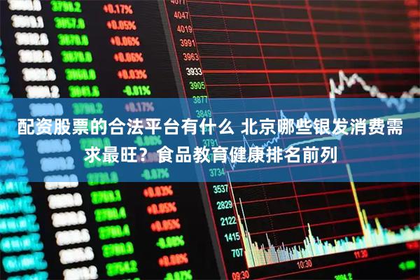 配资股票的合法平台有什么 北京哪些银发消费需求最旺？食品教育健康排名前列
