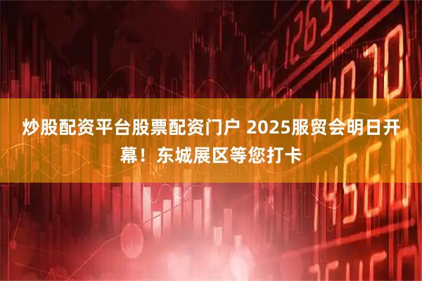 炒股配资平台股票配资门户 2025服贸会明日开幕！东城展区等您打卡