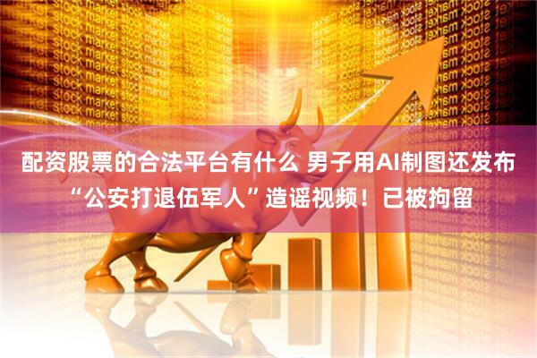 配资股票的合法平台有什么 男子用AI制图还发布“公安打退伍军人”造谣视频！已被拘留
