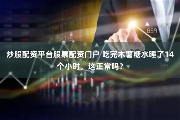 炒股配资平台股票配资门户 吃完木薯糖水睡了14个小时，这正常吗？