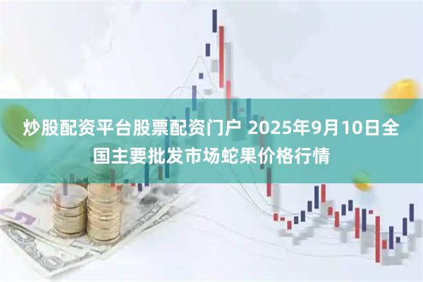 炒股配资平台股票配资门户 2025年9月10日全国主要批发市场蛇果价格行情