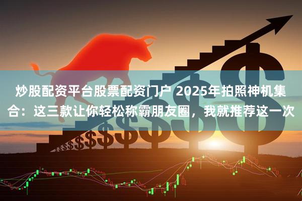 炒股配资平台股票配资门户 2025年拍照神机集合：这三款让你轻松称霸朋友圈，我就推荐这一次