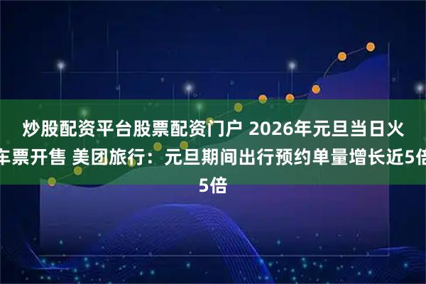 炒股配资平台股票配资门户 2026年元旦当日火车票开售 美团旅行：元旦期间出行预约单量增长近5倍
