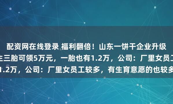 配资网在线登录 福利翻倍！山东一饼干企业升级生育补贴标准，员工生三胎可领5万元，一胎也有1.2万，公司：厂里女员工较多，有生育意愿的也较多