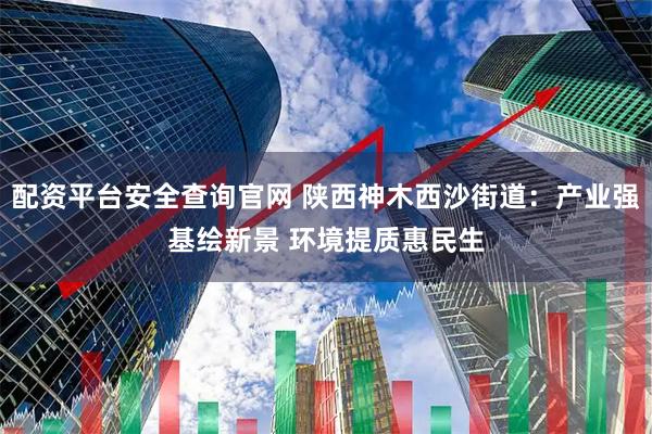 配资平台安全查询官网 陕西神木西沙街道：产业强基绘新景 环境提质惠民生