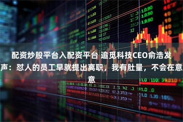 配资炒股平台入配资平台 追觅科技CEO俞浩发声：怼人的员工早就提出离职，我有肚量，不会在意