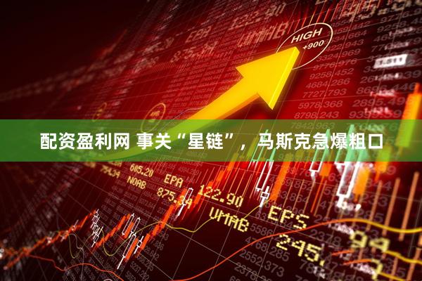 配资盈利网 事关“星链”，马斯克急爆粗口