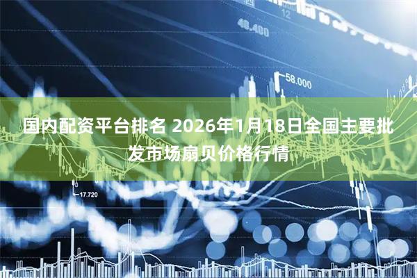 国内配资平台排名 2026年1月18日全国主要批发市场扇贝价格行情