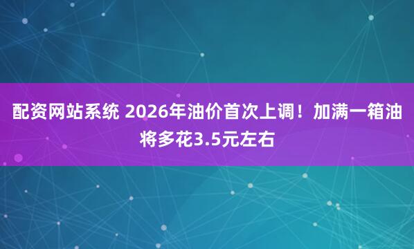 配资网站系统 2026年油价首次上调！加满一箱油将多花3.5元左右
